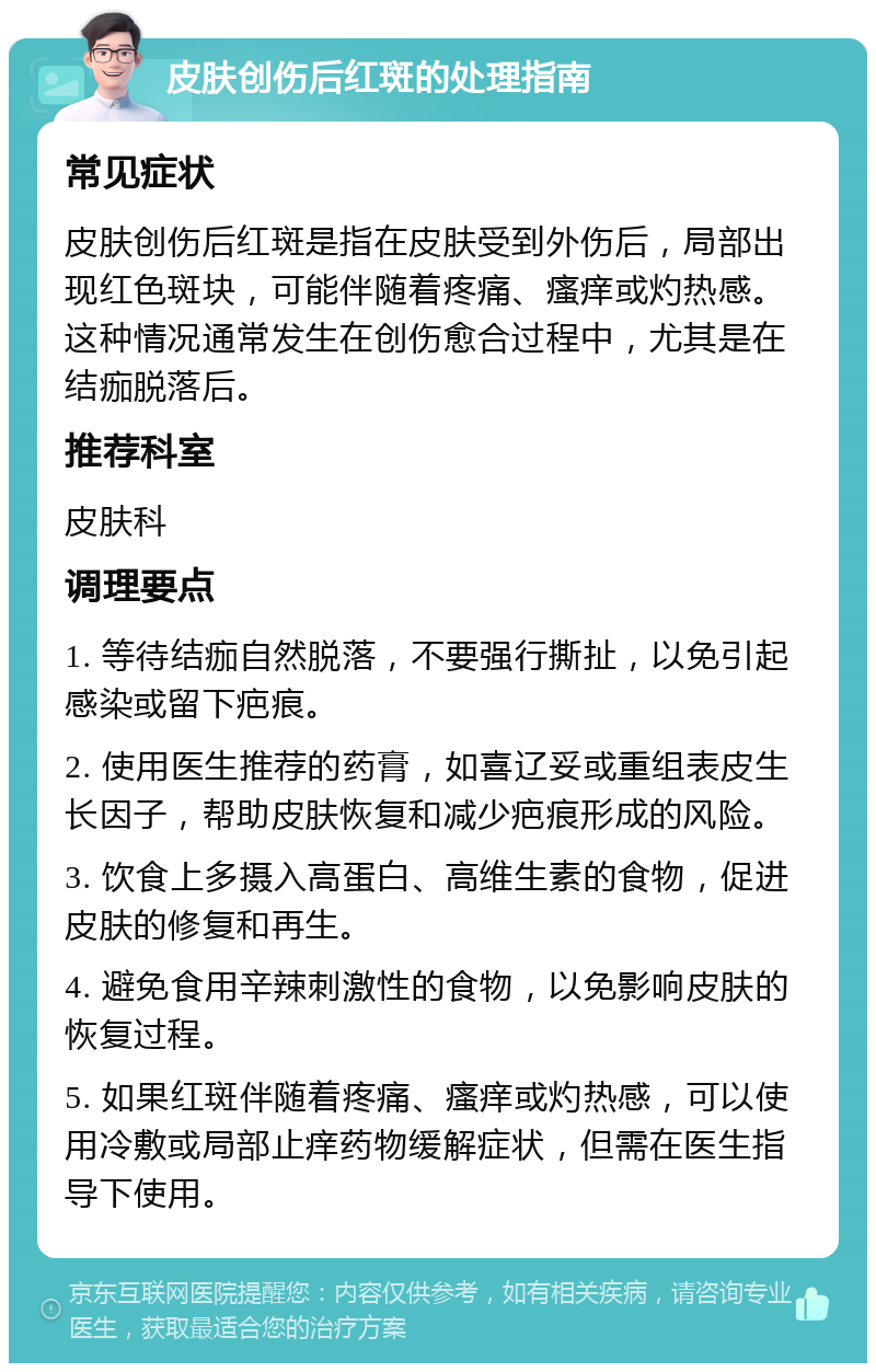 皮肤创伤后红斑的处理指南 常见症状 皮肤创伤后红斑是指在皮肤受到外伤后，局部出现红色斑块，可能伴随着疼痛、瘙痒或灼热感。这种情况通常发生在创伤愈合过程中，尤其是在结痂脱落后。 推荐科室 皮肤科 调理要点 1. 等待结痂自然脱落，不要强行撕扯，以免引起感染或留下疤痕。 2. 使用医生推荐的药膏，如喜辽妥或重组表皮生长因子，帮助皮肤恢复和减少疤痕形成的风险。 3. 饮食上多摄入高蛋白、高维生素的食物，促进皮肤的修复和再生。 4. 避免食用辛辣刺激性的食物，以免影响皮肤的恢复过程。 5. 如果红斑伴随着疼痛、瘙痒或灼热感，可以使用冷敷或局部止痒药物缓解症状，但需在医生指导下使用。