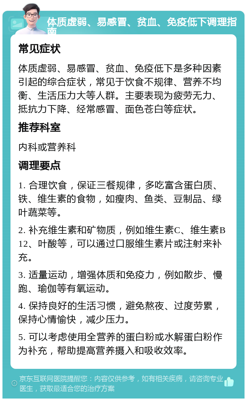 体质虚弱、易感冒、贫血、免疫低下调理指南 常见症状 体质虚弱、易感冒、贫血、免疫低下是多种因素引起的综合症状，常见于饮食不规律、营养不均衡、生活压力大等人群。主要表现为疲劳无力、抵抗力下降、经常感冒、面色苍白等症状。 推荐科室 内科或营养科 调理要点 1. 合理饮食，保证三餐规律，多吃富含蛋白质、铁、维生素的食物，如瘦肉、鱼类、豆制品、绿叶蔬菜等。 2. 补充维生素和矿物质，例如维生素C、维生素B12、叶酸等，可以通过口服维生素片或注射来补充。 3. 适量运动，增强体质和免疫力，例如散步、慢跑、瑜伽等有氧运动。 4. 保持良好的生活习惯，避免熬夜、过度劳累，保持心情愉快，减少压力。 5. 可以考虑使用全营养的蛋白粉或水解蛋白粉作为补充，帮助提高营养摄入和吸收效率。