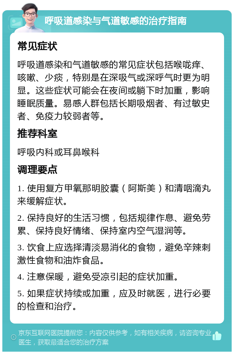 呼吸道感染与气道敏感的治疗指南 常见症状 呼吸道感染和气道敏感的常见症状包括喉咙痒、咳嗽、少痰，特别是在深吸气或深呼气时更为明显。这些症状可能会在夜间或躺下时加重，影响睡眠质量。易感人群包括长期吸烟者、有过敏史者、免疫力较弱者等。 推荐科室 呼吸内科或耳鼻喉科 调理要点 1. 使用复方甲氧那明胶囊（阿斯美）和清咽滴丸来缓解症状。 2. 保持良好的生活习惯，包括规律作息、避免劳累、保持良好情绪、保持室内空气湿润等。 3. 饮食上应选择清淡易消化的食物，避免辛辣刺激性食物和油炸食品。 4. 注意保暖，避免受凉引起的症状加重。 5. 如果症状持续或加重，应及时就医，进行必要的检查和治疗。