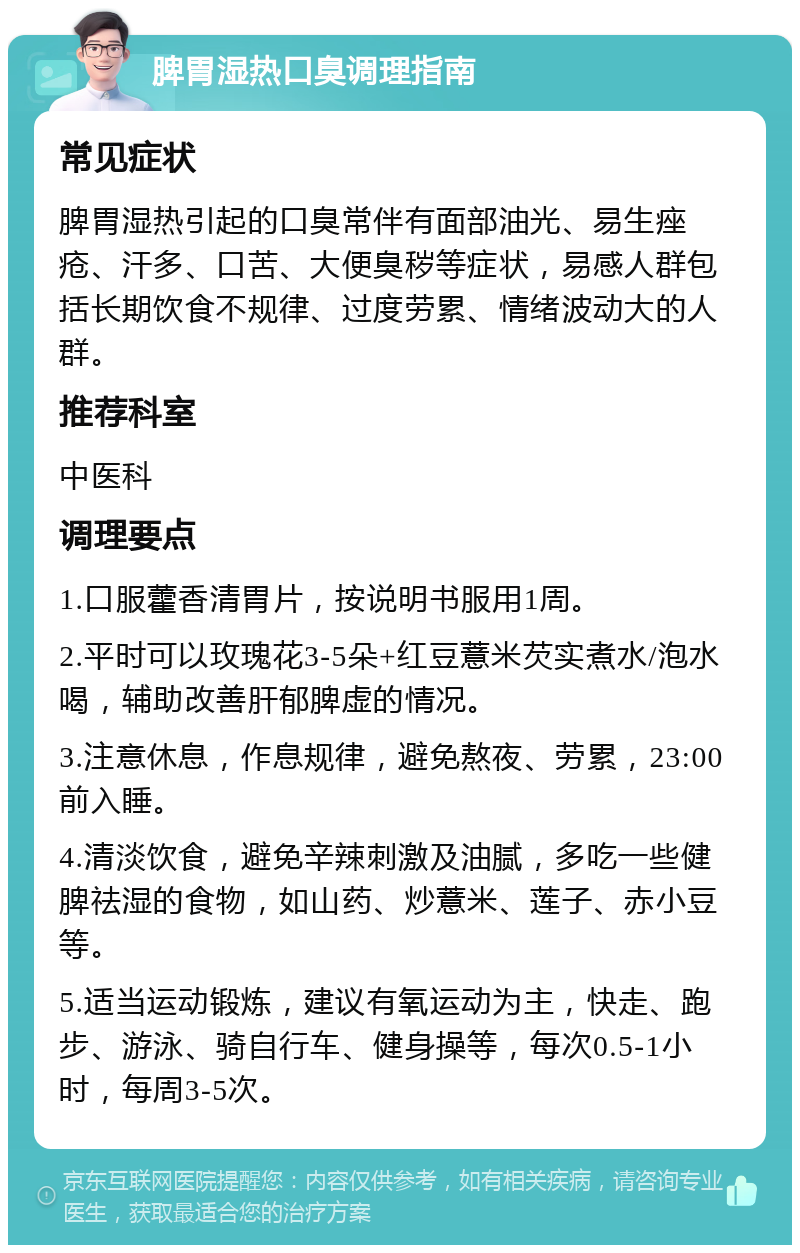 脾胃湿热口臭调理指南 常见症状 脾胃湿热引起的口臭常伴有面部油光、易生痤疮、汗多、口苦、大便臭秽等症状，易感人群包括长期饮食不规律、过度劳累、情绪波动大的人群。 推荐科室 中医科 调理要点 1.口服藿香清胃片，按说明书服用1周。 2.平时可以玫瑰花3-5朵+红豆薏米芡实煮水/泡水喝，辅助改善肝郁脾虚的情况。 3.注意休息，作息规律，避免熬夜、劳累，23:00前入睡。 4.清淡饮食，避免辛辣刺激及油腻，多吃一些健脾祛湿的食物，如山药、炒薏米、莲子、赤小豆等。 5.适当运动锻炼，建议有氧运动为主，快走、跑步、游泳、骑自行车、健身操等，每次0.5-1小时，每周3-5次。