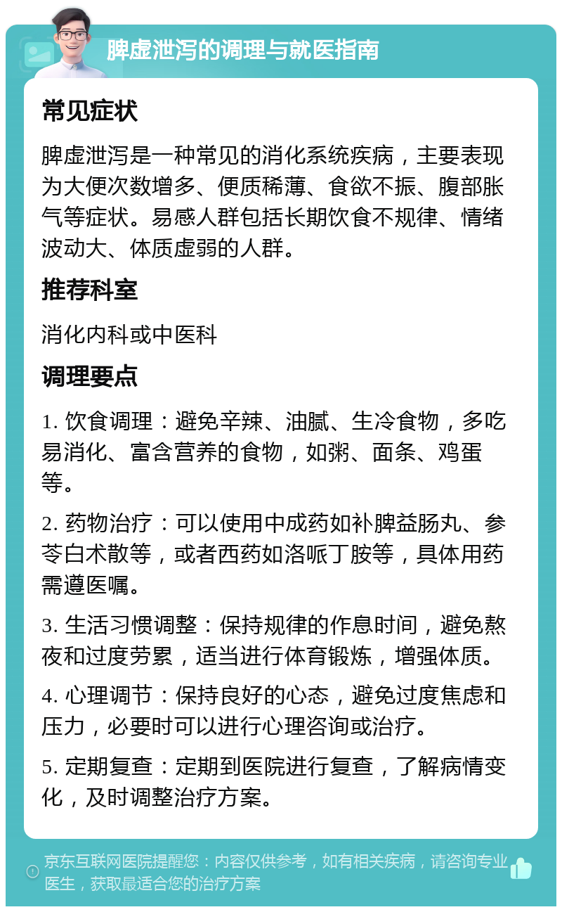 脾虚泄泻的调理与就医指南 常见症状 脾虚泄泻是一种常见的消化系统疾病，主要表现为大便次数增多、便质稀薄、食欲不振、腹部胀气等症状。易感人群包括长期饮食不规律、情绪波动大、体质虚弱的人群。 推荐科室 消化内科或中医科 调理要点 1. 饮食调理：避免辛辣、油腻、生冷食物，多吃易消化、富含营养的食物，如粥、面条、鸡蛋等。 2. 药物治疗：可以使用中成药如补脾益肠丸、参苓白术散等，或者西药如洛哌丁胺等，具体用药需遵医嘱。 3. 生活习惯调整：保持规律的作息时间，避免熬夜和过度劳累，适当进行体育锻炼，增强体质。 4. 心理调节：保持良好的心态，避免过度焦虑和压力，必要时可以进行心理咨询或治疗。 5. 定期复查：定期到医院进行复查，了解病情变化，及时调整治疗方案。