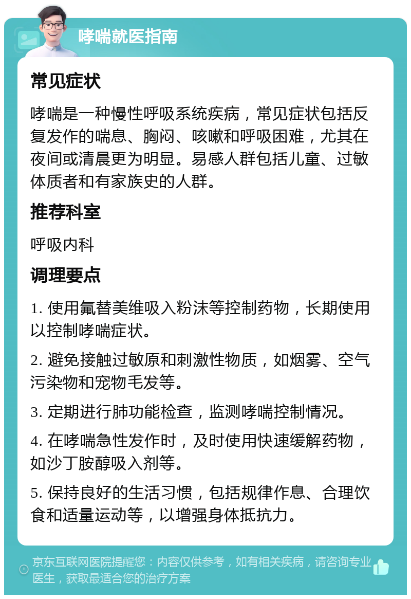 哮喘就医指南 常见症状 哮喘是一种慢性呼吸系统疾病，常见症状包括反复发作的喘息、胸闷、咳嗽和呼吸困难，尤其在夜间或清晨更为明显。易感人群包括儿童、过敏体质者和有家族史的人群。 推荐科室 呼吸内科 调理要点 1. 使用氟替美维吸入粉沫等控制药物，长期使用以控制哮喘症状。 2. 避免接触过敏原和刺激性物质，如烟雾、空气污染物和宠物毛发等。 3. 定期进行肺功能检查，监测哮喘控制情况。 4. 在哮喘急性发作时，及时使用快速缓解药物，如沙丁胺醇吸入剂等。 5. 保持良好的生活习惯，包括规律作息、合理饮食和适量运动等，以增强身体抵抗力。