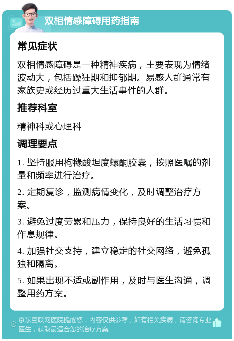 双相情感障碍用药指南 常见症状 双相情感障碍是一种精神疾病，主要表现为情绪波动大，包括躁狂期和抑郁期。易感人群通常有家族史或经历过重大生活事件的人群。 推荐科室 精神科或心理科 调理要点 1. 坚持服用枸橼酸坦度螺酮胶囊，按照医嘱的剂量和频率进行治疗。 2. 定期复诊，监测病情变化，及时调整治疗方案。 3. 避免过度劳累和压力，保持良好的生活习惯和作息规律。 4. 加强社交支持，建立稳定的社交网络，避免孤独和隔离。 5. 如果出现不适或副作用，及时与医生沟通，调整用药方案。