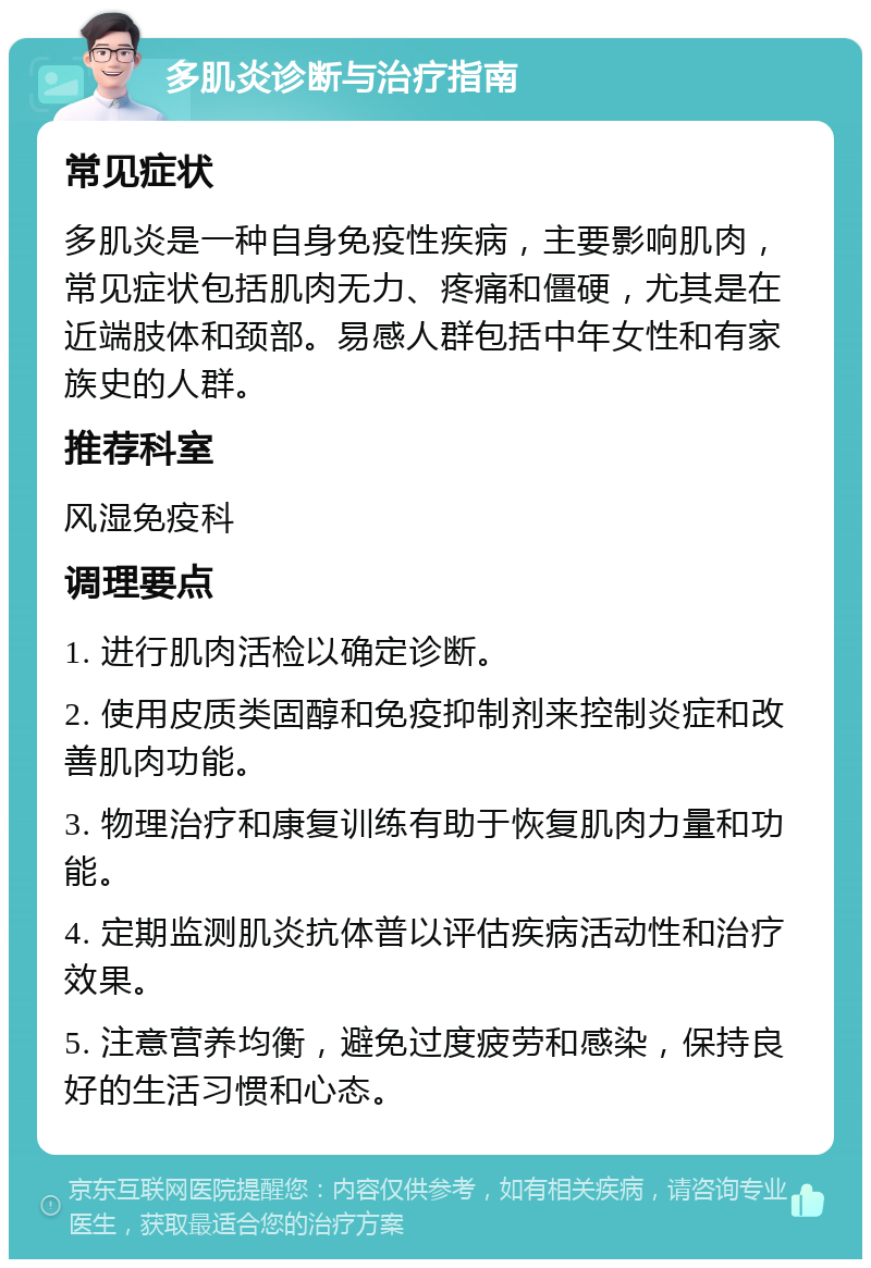 多肌炎诊断与治疗指南 常见症状 多肌炎是一种自身免疫性疾病，主要影响肌肉，常见症状包括肌肉无力、疼痛和僵硬，尤其是在近端肢体和颈部。易感人群包括中年女性和有家族史的人群。 推荐科室 风湿免疫科 调理要点 1. 进行肌肉活检以确定诊断。 2. 使用皮质类固醇和免疫抑制剂来控制炎症和改善肌肉功能。 3. 物理治疗和康复训练有助于恢复肌肉力量和功能。 4. 定期监测肌炎抗体普以评估疾病活动性和治疗效果。 5. 注意营养均衡，避免过度疲劳和感染，保持良好的生活习惯和心态。