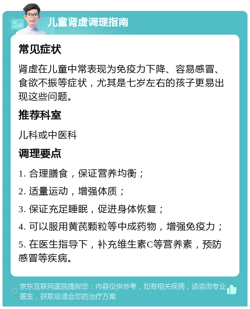 儿童肾虚调理指南 常见症状 肾虚在儿童中常表现为免疫力下降、容易感冒、食欲不振等症状，尤其是七岁左右的孩子更易出现这些问题。 推荐科室 儿科或中医科 调理要点 1. 合理膳食，保证营养均衡； 2. 适量运动，增强体质； 3. 保证充足睡眠，促进身体恢复； 4. 可以服用黄芪颗粒等中成药物，增强免疫力； 5. 在医生指导下，补充维生素C等营养素，预防感冒等疾病。