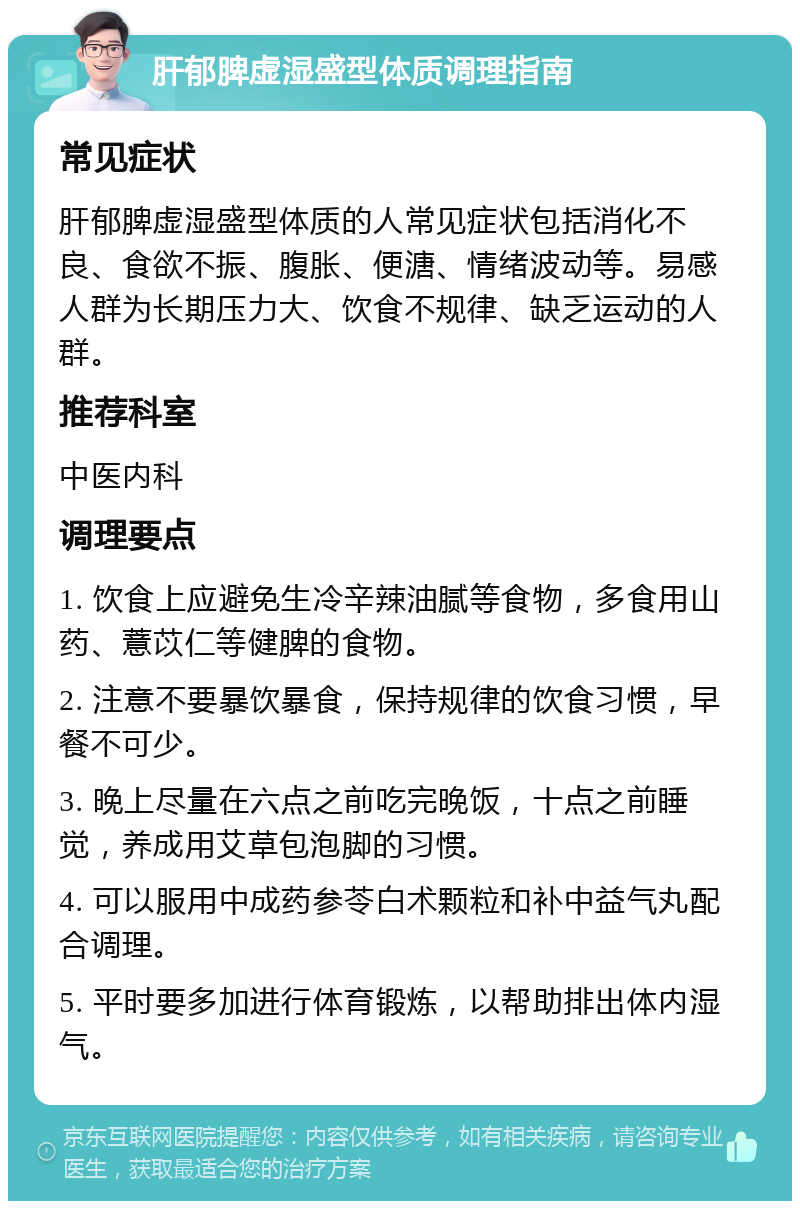 肝郁脾虚湿盛型体质调理指南 常见症状 肝郁脾虚湿盛型体质的人常见症状包括消化不良、食欲不振、腹胀、便溏、情绪波动等。易感人群为长期压力大、饮食不规律、缺乏运动的人群。 推荐科室 中医内科 调理要点 1. 饮食上应避免生冷辛辣油腻等食物，多食用山药、薏苡仁等健脾的食物。 2. 注意不要暴饮暴食，保持规律的饮食习惯，早餐不可少。 3. 晚上尽量在六点之前吃完晚饭，十点之前睡觉，养成用艾草包泡脚的习惯。 4. 可以服用中成药参苓白术颗粒和补中益气丸配合调理。 5. 平时要多加进行体育锻炼，以帮助排出体内湿气。