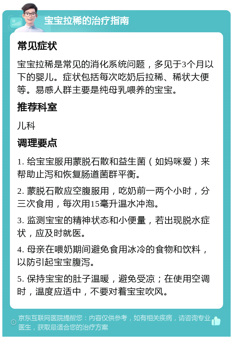 宝宝拉稀的治疗指南 常见症状 宝宝拉稀是常见的消化系统问题，多见于3个月以下的婴儿。症状包括每次吃奶后拉稀、稀状大便等。易感人群主要是纯母乳喂养的宝宝。 推荐科室 儿科 调理要点 1. 给宝宝服用蒙脱石散和益生菌（如妈咪爱）来帮助止泻和恢复肠道菌群平衡。 2. 蒙脱石散应空腹服用，吃奶前一两个小时，分三次食用，每次用15毫升温水冲泡。 3. 监测宝宝的精神状态和小便量，若出现脱水症状，应及时就医。 4. 母亲在喂奶期间避免食用冰冷的食物和饮料，以防引起宝宝腹泻。 5. 保持宝宝的肚子温暖，避免受凉；在使用空调时，温度应适中，不要对着宝宝吹风。