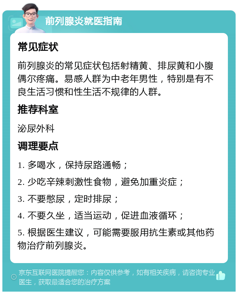 前列腺炎就医指南 常见症状 前列腺炎的常见症状包括射精黄、排尿黄和小腹偶尔疼痛。易感人群为中老年男性，特别是有不良生活习惯和性生活不规律的人群。 推荐科室 泌尿外科 调理要点 1. 多喝水，保持尿路通畅； 2. 少吃辛辣刺激性食物，避免加重炎症； 3. 不要憋尿，定时排尿； 4. 不要久坐，适当运动，促进血液循环； 5. 根据医生建议，可能需要服用抗生素或其他药物治疗前列腺炎。