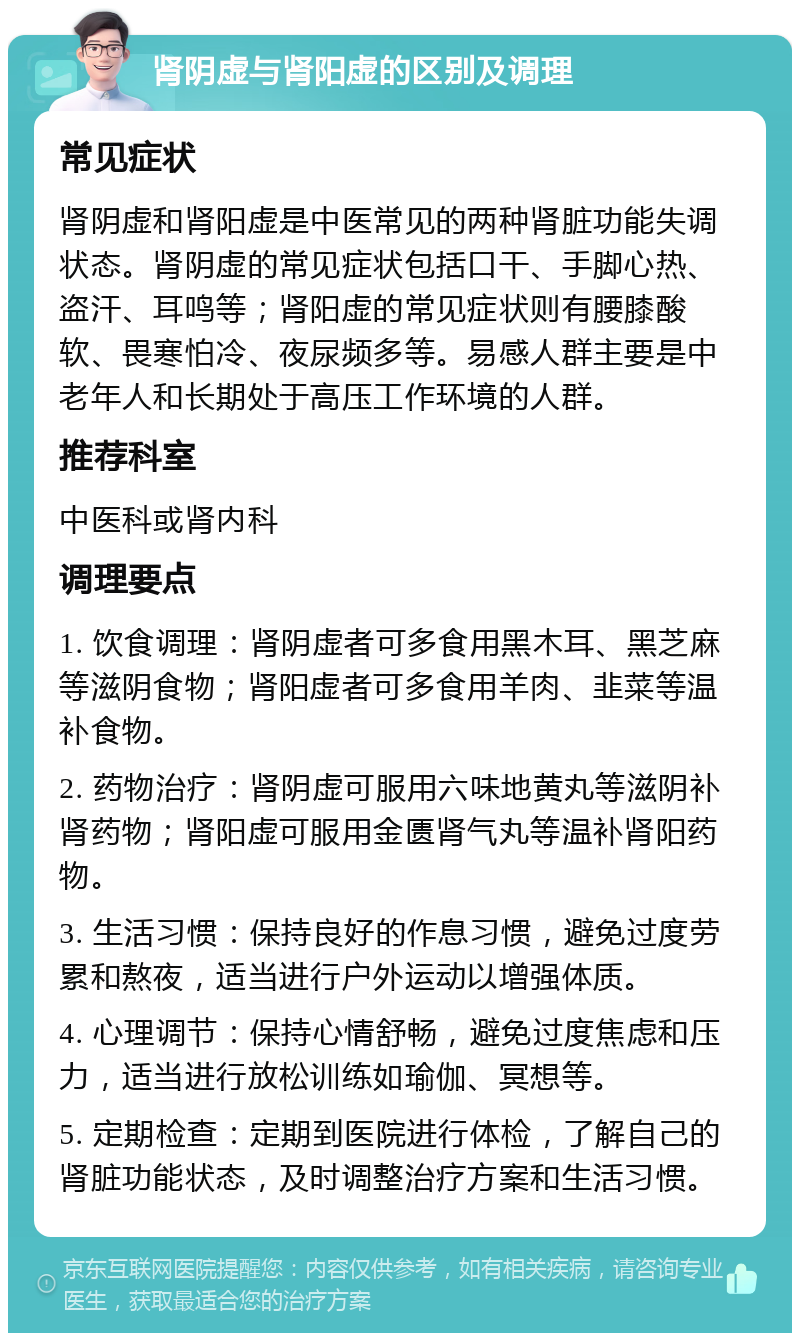 肾阴虚与肾阳虚的区别及调理 常见症状 肾阴虚和肾阳虚是中医常见的两种肾脏功能失调状态。肾阴虚的常见症状包括口干、手脚心热、盗汗、耳鸣等；肾阳虚的常见症状则有腰膝酸软、畏寒怕冷、夜尿频多等。易感人群主要是中老年人和长期处于高压工作环境的人群。 推荐科室 中医科或肾内科 调理要点 1. 饮食调理：肾阴虚者可多食用黑木耳、黑芝麻等滋阴食物；肾阳虚者可多食用羊肉、韭菜等温补食物。 2. 药物治疗：肾阴虚可服用六味地黄丸等滋阴补肾药物；肾阳虚可服用金匮肾气丸等温补肾阳药物。 3. 生活习惯：保持良好的作息习惯，避免过度劳累和熬夜，适当进行户外运动以增强体质。 4. 心理调节：保持心情舒畅，避免过度焦虑和压力，适当进行放松训练如瑜伽、冥想等。 5. 定期检查：定期到医院进行体检，了解自己的肾脏功能状态，及时调整治疗方案和生活习惯。