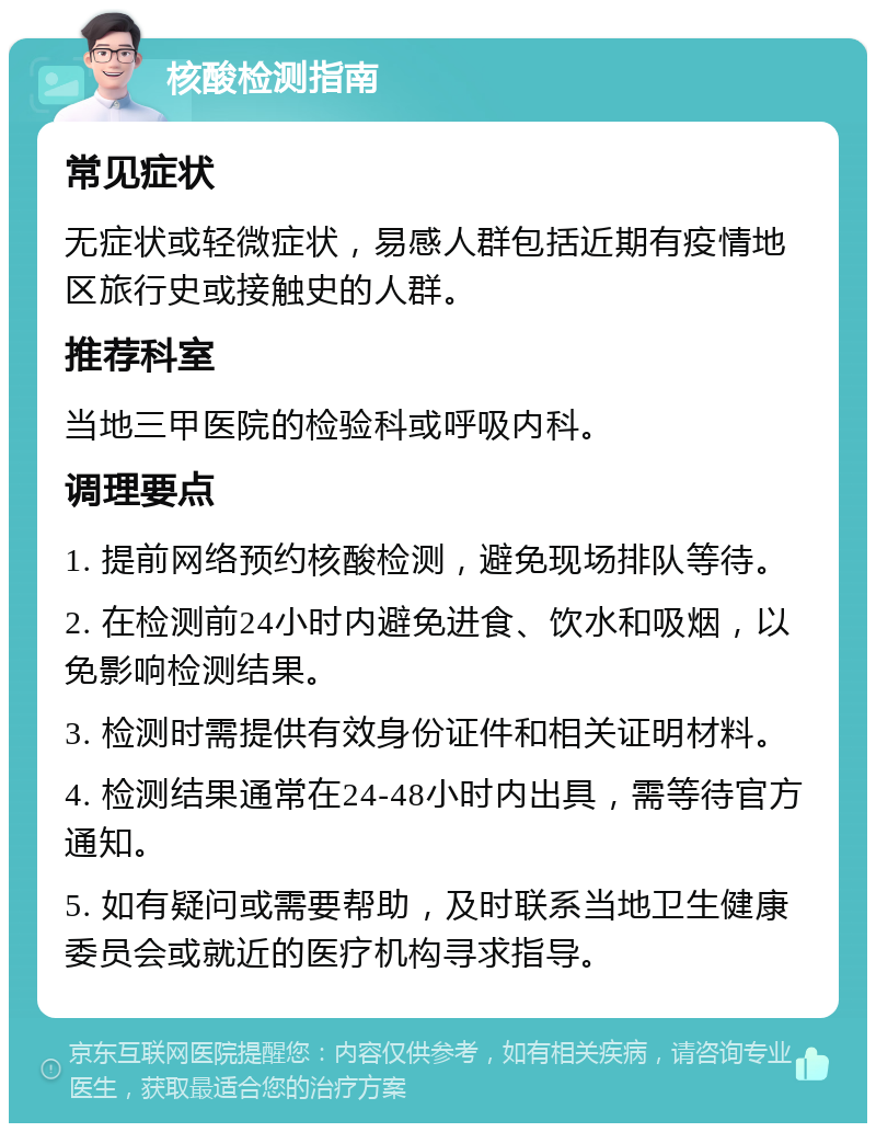 核酸检测指南 常见症状 无症状或轻微症状，易感人群包括近期有疫情地区旅行史或接触史的人群。 推荐科室 当地三甲医院的检验科或呼吸内科。 调理要点 1. 提前网络预约核酸检测，避免现场排队等待。 2. 在检测前24小时内避免进食、饮水和吸烟，以免影响检测结果。 3. 检测时需提供有效身份证件和相关证明材料。 4. 检测结果通常在24-48小时内出具，需等待官方通知。 5. 如有疑问或需要帮助，及时联系当地卫生健康委员会或就近的医疗机构寻求指导。