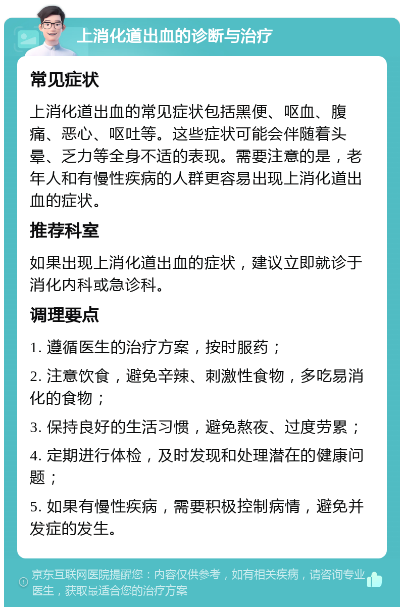 上消化道出血的诊断与治疗 常见症状 上消化道出血的常见症状包括黑便、呕血、腹痛、恶心、呕吐等。这些症状可能会伴随着头晕、乏力等全身不适的表现。需要注意的是，老年人和有慢性疾病的人群更容易出现上消化道出血的症状。 推荐科室 如果出现上消化道出血的症状，建议立即就诊于消化内科或急诊科。 调理要点 1. 遵循医生的治疗方案，按时服药； 2. 注意饮食，避免辛辣、刺激性食物，多吃易消化的食物； 3. 保持良好的生活习惯，避免熬夜、过度劳累； 4. 定期进行体检，及时发现和处理潜在的健康问题； 5. 如果有慢性疾病，需要积极控制病情，避免并发症的发生。