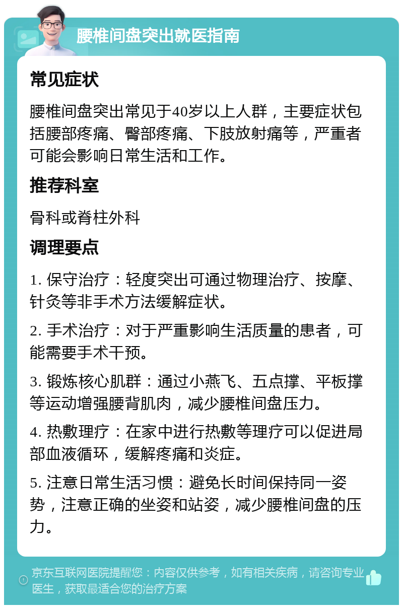 腰椎间盘突出就医指南 常见症状 腰椎间盘突出常见于40岁以上人群，主要症状包括腰部疼痛、臀部疼痛、下肢放射痛等，严重者可能会影响日常生活和工作。 推荐科室 骨科或脊柱外科 调理要点 1. 保守治疗：轻度突出可通过物理治疗、按摩、针灸等非手术方法缓解症状。 2. 手术治疗：对于严重影响生活质量的患者，可能需要手术干预。 3. 锻炼核心肌群：通过小燕飞、五点撑、平板撑等运动增强腰背肌肉，减少腰椎间盘压力。 4. 热敷理疗：在家中进行热敷等理疗可以促进局部血液循环，缓解疼痛和炎症。 5. 注意日常生活习惯：避免长时间保持同一姿势，注意正确的坐姿和站姿，减少腰椎间盘的压力。