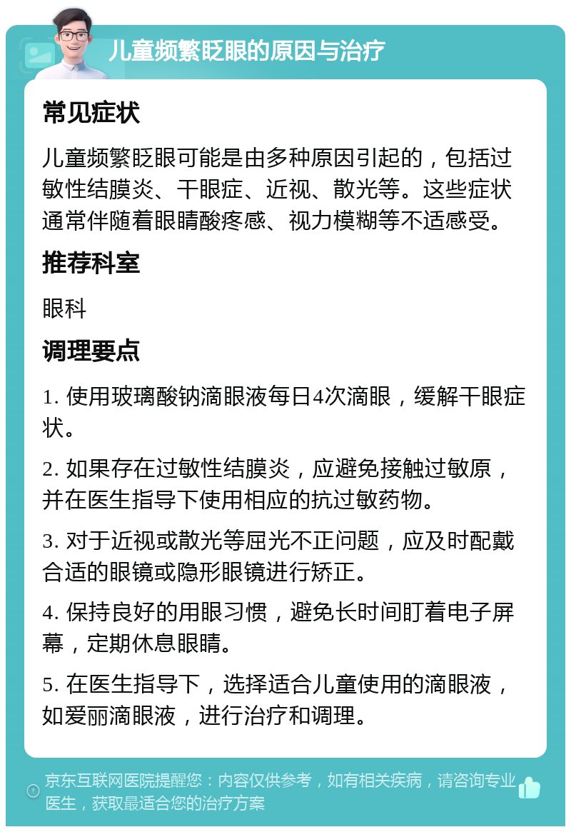 儿童频繁眨眼的原因与治疗 常见症状 儿童频繁眨眼可能是由多种原因引起的，包括过敏性结膜炎、干眼症、近视、散光等。这些症状通常伴随着眼睛酸疼感、视力模糊等不适感受。 推荐科室 眼科 调理要点 1. 使用玻璃酸钠滴眼液每日4次滴眼，缓解干眼症状。 2. 如果存在过敏性结膜炎，应避免接触过敏原，并在医生指导下使用相应的抗过敏药物。 3. 对于近视或散光等屈光不正问题，应及时配戴合适的眼镜或隐形眼镜进行矫正。 4. 保持良好的用眼习惯，避免长时间盯着电子屏幕，定期休息眼睛。 5. 在医生指导下，选择适合儿童使用的滴眼液，如爱丽滴眼液，进行治疗和调理。