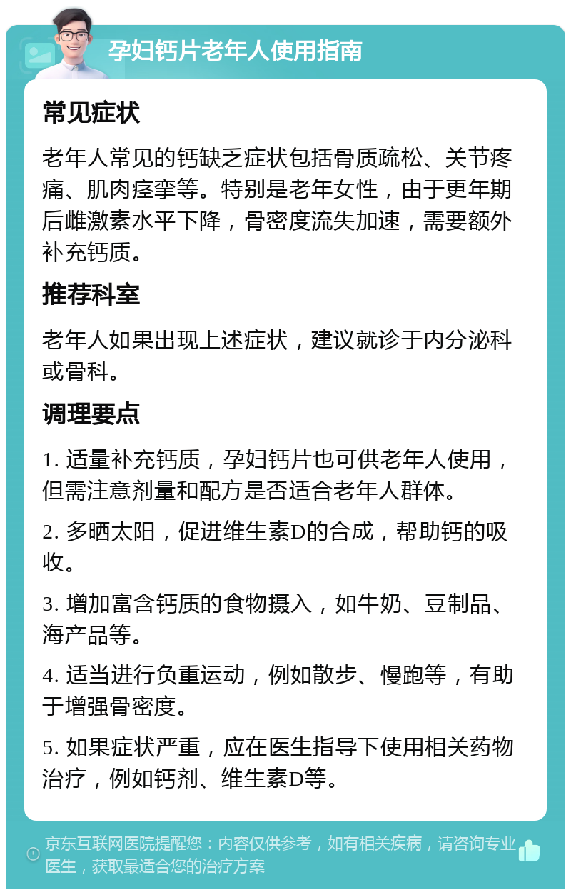 孕妇钙片老年人使用指南 常见症状 老年人常见的钙缺乏症状包括骨质疏松、关节疼痛、肌肉痉挛等。特别是老年女性，由于更年期后雌激素水平下降，骨密度流失加速，需要额外补充钙质。 推荐科室 老年人如果出现上述症状，建议就诊于内分泌科或骨科。 调理要点 1. 适量补充钙质，孕妇钙片也可供老年人使用，但需注意剂量和配方是否适合老年人群体。 2. 多晒太阳，促进维生素D的合成，帮助钙的吸收。 3. 增加富含钙质的食物摄入，如牛奶、豆制品、海产品等。 4. 适当进行负重运动，例如散步、慢跑等，有助于增强骨密度。 5. 如果症状严重，应在医生指导下使用相关药物治疗，例如钙剂、维生素D等。