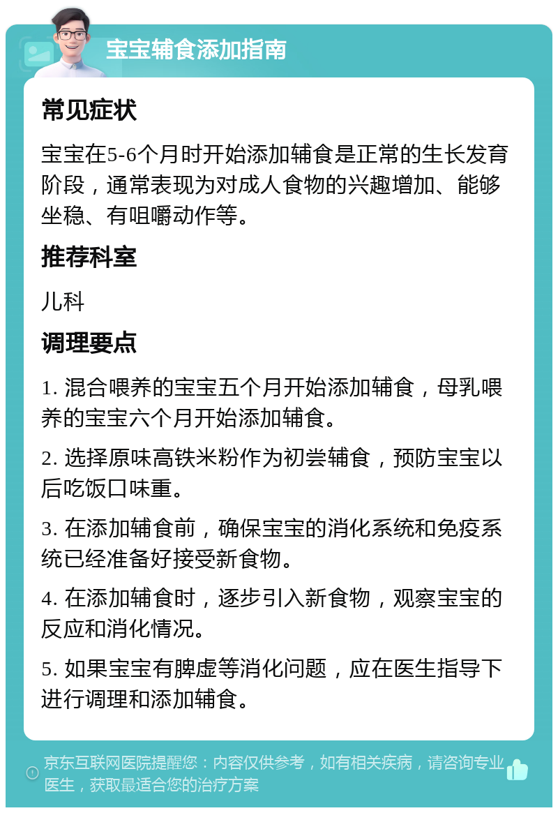 宝宝辅食添加指南 常见症状 宝宝在5-6个月时开始添加辅食是正常的生长发育阶段，通常表现为对成人食物的兴趣增加、能够坐稳、有咀嚼动作等。 推荐科室 儿科 调理要点 1. 混合喂养的宝宝五个月开始添加辅食，母乳喂养的宝宝六个月开始添加辅食。 2. 选择原味高铁米粉作为初尝辅食，预防宝宝以后吃饭口味重。 3. 在添加辅食前，确保宝宝的消化系统和免疫系统已经准备好接受新食物。 4. 在添加辅食时，逐步引入新食物，观察宝宝的反应和消化情况。 5. 如果宝宝有脾虚等消化问题，应在医生指导下进行调理和添加辅食。