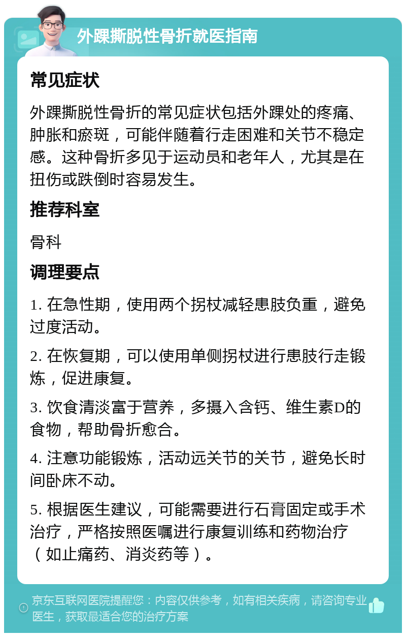 外踝撕脱性骨折就医指南 常见症状 外踝撕脱性骨折的常见症状包括外踝处的疼痛、肿胀和瘀斑，可能伴随着行走困难和关节不稳定感。这种骨折多见于运动员和老年人，尤其是在扭伤或跌倒时容易发生。 推荐科室 骨科 调理要点 1. 在急性期，使用两个拐杖减轻患肢负重，避免过度活动。 2. 在恢复期，可以使用单侧拐杖进行患肢行走锻炼，促进康复。 3. 饮食清淡富于营养，多摄入含钙、维生素D的食物，帮助骨折愈合。 4. 注意功能锻炼，活动远关节的关节，避免长时间卧床不动。 5. 根据医生建议，可能需要进行石膏固定或手术治疗，严格按照医嘱进行康复训练和药物治疗（如止痛药、消炎药等）。