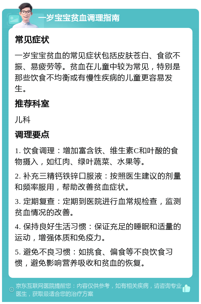 一岁宝宝贫血调理指南 常见症状 一岁宝宝贫血的常见症状包括皮肤苍白、食欲不振、易疲劳等。贫血在儿童中较为常见，特别是那些饮食不均衡或有慢性疾病的儿童更容易发生。 推荐科室 儿科 调理要点 1. 饮食调理：增加富含铁、维生素C和叶酸的食物摄入，如红肉、绿叶蔬菜、水果等。 2. 补充三精钙铁锌口服液：按照医生建议的剂量和频率服用，帮助改善贫血症状。 3. 定期复查：定期到医院进行血常规检查，监测贫血情况的改善。 4. 保持良好生活习惯：保证充足的睡眠和适量的运动，增强体质和免疫力。 5. 避免不良习惯：如挑食、偏食等不良饮食习惯，避免影响营养吸收和贫血的恢复。