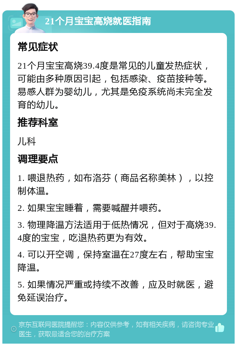 21个月宝宝高烧就医指南 常见症状 21个月宝宝高烧39.4度是常见的儿童发热症状，可能由多种原因引起，包括感染、疫苗接种等。易感人群为婴幼儿，尤其是免疫系统尚未完全发育的幼儿。 推荐科室 儿科 调理要点 1. 喂退热药，如布洛芬（商品名称美林），以控制体温。 2. 如果宝宝睡着，需要喊醒并喂药。 3. 物理降温方法适用于低热情况，但对于高烧39.4度的宝宝，吃退热药更为有效。 4. 可以开空调，保持室温在27度左右，帮助宝宝降温。 5. 如果情况严重或持续不改善，应及时就医，避免延误治疗。