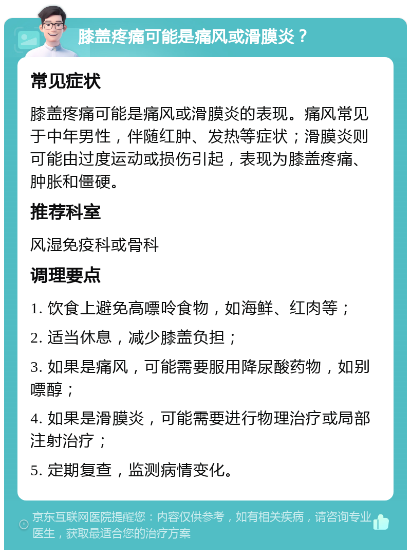 膝盖疼痛可能是痛风或滑膜炎？ 常见症状 膝盖疼痛可能是痛风或滑膜炎的表现。痛风常见于中年男性，伴随红肿、发热等症状；滑膜炎则可能由过度运动或损伤引起，表现为膝盖疼痛、肿胀和僵硬。 推荐科室 风湿免疫科或骨科 调理要点 1. 饮食上避免高嘌呤食物，如海鲜、红肉等； 2. 适当休息，减少膝盖负担； 3. 如果是痛风，可能需要服用降尿酸药物，如别嘌醇； 4. 如果是滑膜炎，可能需要进行物理治疗或局部注射治疗； 5. 定期复查，监测病情变化。