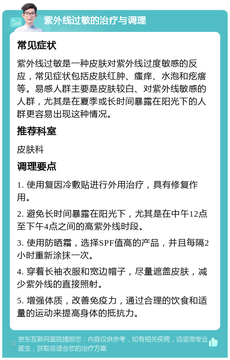 紫外线过敏的治疗与调理 常见症状 紫外线过敏是一种皮肤对紫外线过度敏感的反应，常见症状包括皮肤红肿、瘙痒、水泡和疙瘩等。易感人群主要是皮肤较白、对紫外线敏感的人群，尤其是在夏季或长时间暴露在阳光下的人群更容易出现这种情况。 推荐科室 皮肤科 调理要点 1. 使用复因冷敷贴进行外用治疗，具有修复作用。 2. 避免长时间暴露在阳光下，尤其是在中午12点至下午4点之间的高紫外线时段。 3. 使用防晒霜，选择SPF值高的产品，并且每隔2小时重新涂抹一次。 4. 穿着长袖衣服和宽边帽子，尽量遮盖皮肤，减少紫外线的直接照射。 5. 增强体质，改善免疫力，通过合理的饮食和适量的运动来提高身体的抵抗力。