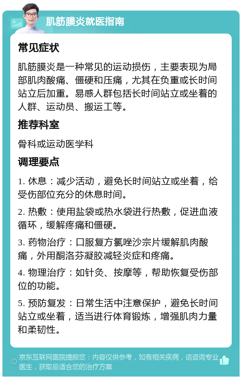 肌筋膜炎就医指南 常见症状 肌筋膜炎是一种常见的运动损伤，主要表现为局部肌肉酸痛、僵硬和压痛，尤其在负重或长时间站立后加重。易感人群包括长时间站立或坐着的人群、运动员、搬运工等。 推荐科室 骨科或运动医学科 调理要点 1. 休息：减少活动，避免长时间站立或坐着，给受伤部位充分的休息时间。 2. 热敷：使用盐袋或热水袋进行热敷，促进血液循环，缓解疼痛和僵硬。 3. 药物治疗：口服复方氯唑沙宗片缓解肌肉酸痛，外用酮洛芬凝胶减轻炎症和疼痛。 4. 物理治疗：如针灸、按摩等，帮助恢复受伤部位的功能。 5. 预防复发：日常生活中注意保护，避免长时间站立或坐着，适当进行体育锻炼，增强肌肉力量和柔韧性。