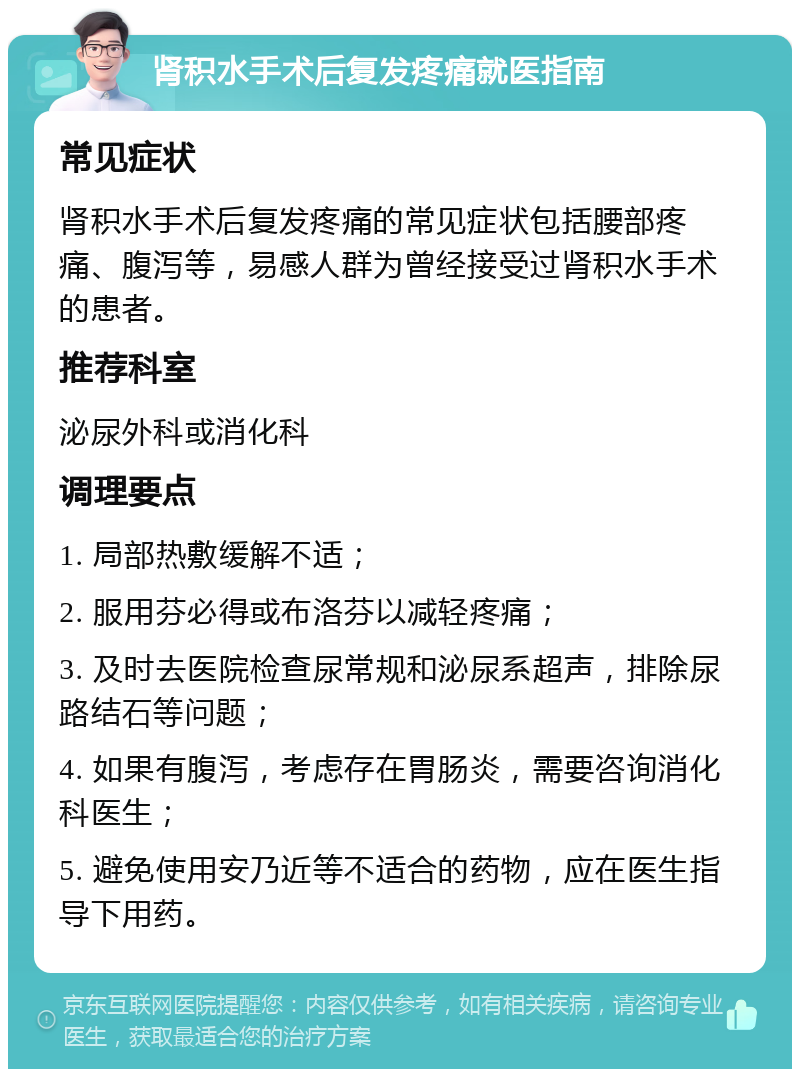 肾积水手术后复发疼痛就医指南 常见症状 肾积水手术后复发疼痛的常见症状包括腰部疼痛、腹泻等，易感人群为曾经接受过肾积水手术的患者。 推荐科室 泌尿外科或消化科 调理要点 1. 局部热敷缓解不适； 2. 服用芬必得或布洛芬以减轻疼痛； 3. 及时去医院检查尿常规和泌尿系超声，排除尿路结石等问题； 4. 如果有腹泻，考虑存在胃肠炎，需要咨询消化科医生； 5. 避免使用安乃近等不适合的药物，应在医生指导下用药。