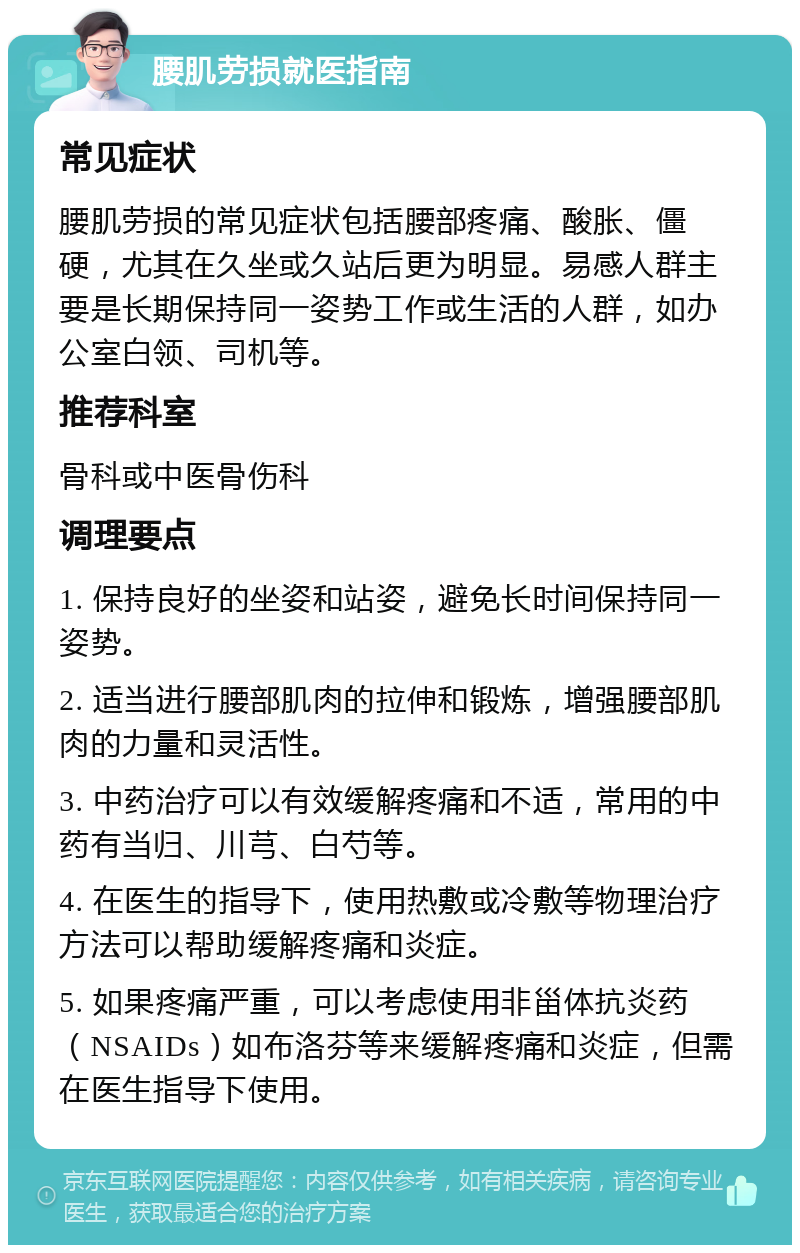 腰肌劳损就医指南 常见症状 腰肌劳损的常见症状包括腰部疼痛、酸胀、僵硬，尤其在久坐或久站后更为明显。易感人群主要是长期保持同一姿势工作或生活的人群，如办公室白领、司机等。 推荐科室 骨科或中医骨伤科 调理要点 1. 保持良好的坐姿和站姿，避免长时间保持同一姿势。 2. 适当进行腰部肌肉的拉伸和锻炼，增强腰部肌肉的力量和灵活性。 3. 中药治疗可以有效缓解疼痛和不适，常用的中药有当归、川芎、白芍等。 4. 在医生的指导下，使用热敷或冷敷等物理治疗方法可以帮助缓解疼痛和炎症。 5. 如果疼痛严重，可以考虑使用非甾体抗炎药（NSAIDs）如布洛芬等来缓解疼痛和炎症，但需在医生指导下使用。