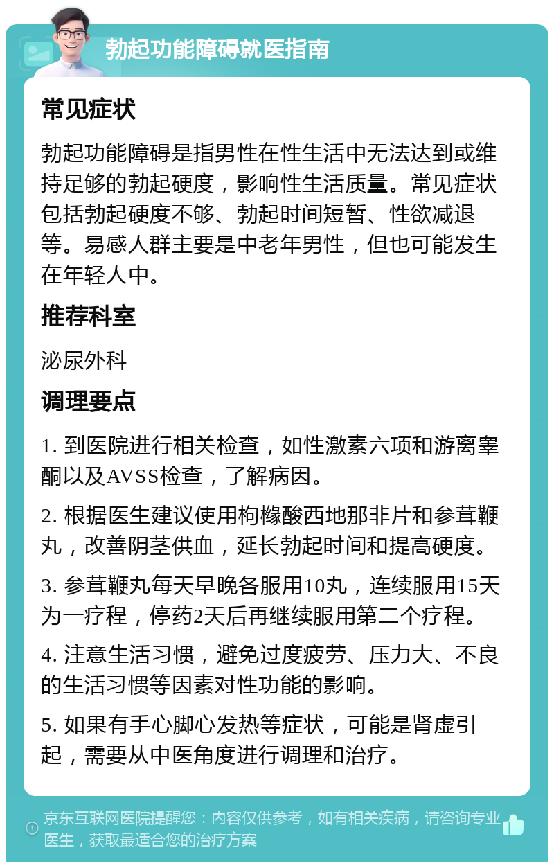 勃起功能障碍就医指南 常见症状 勃起功能障碍是指男性在性生活中无法达到或维持足够的勃起硬度，影响性生活质量。常见症状包括勃起硬度不够、勃起时间短暂、性欲减退等。易感人群主要是中老年男性，但也可能发生在年轻人中。 推荐科室 泌尿外科 调理要点 1. 到医院进行相关检查，如性激素六项和游离睾酮以及AVSS检查，了解病因。 2. 根据医生建议使用枸橼酸西地那非片和参茸鞭丸，改善阴茎供血，延长勃起时间和提高硬度。 3. 参茸鞭丸每天早晚各服用10丸，连续服用15天为一疗程，停药2天后再继续服用第二个疗程。 4. 注意生活习惯，避免过度疲劳、压力大、不良的生活习惯等因素对性功能的影响。 5. 如果有手心脚心发热等症状，可能是肾虚引起，需要从中医角度进行调理和治疗。