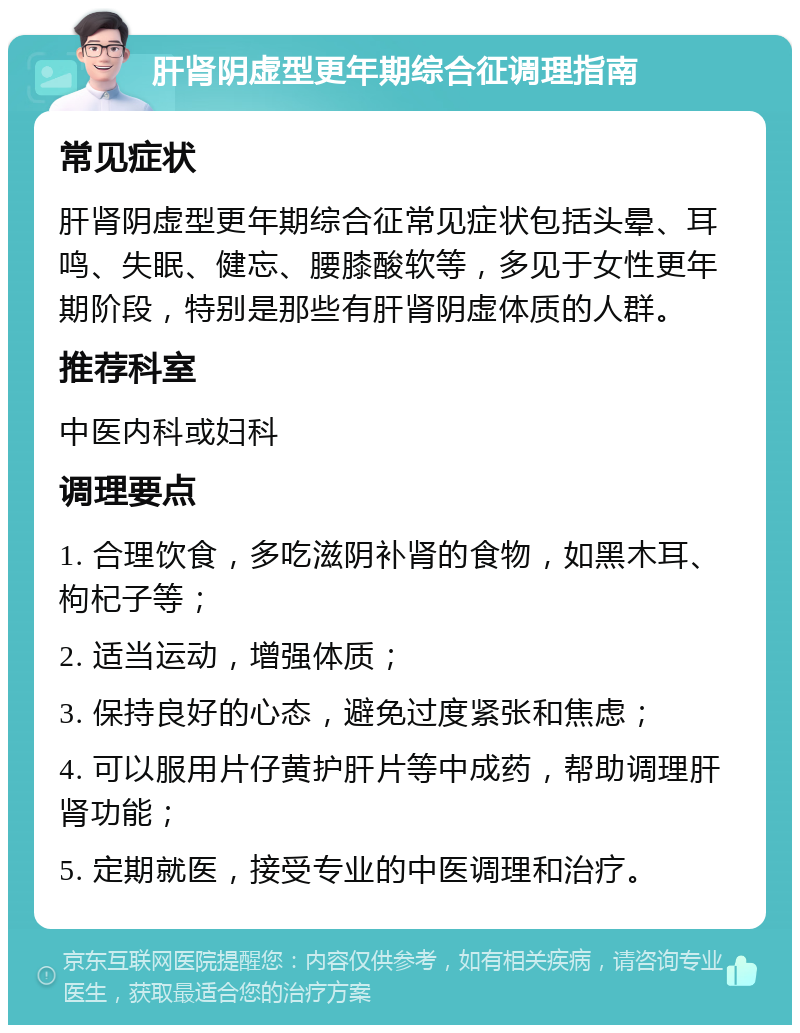 肝肾阴虚型更年期综合征调理指南 常见症状 肝肾阴虚型更年期综合征常见症状包括头晕、耳鸣、失眠、健忘、腰膝酸软等，多见于女性更年期阶段，特别是那些有肝肾阴虚体质的人群。 推荐科室 中医内科或妇科 调理要点 1. 合理饮食，多吃滋阴补肾的食物，如黑木耳、枸杞子等； 2. 适当运动，增强体质； 3. 保持良好的心态，避免过度紧张和焦虑； 4. 可以服用片仔黄护肝片等中成药，帮助调理肝肾功能； 5. 定期就医，接受专业的中医调理和治疗。