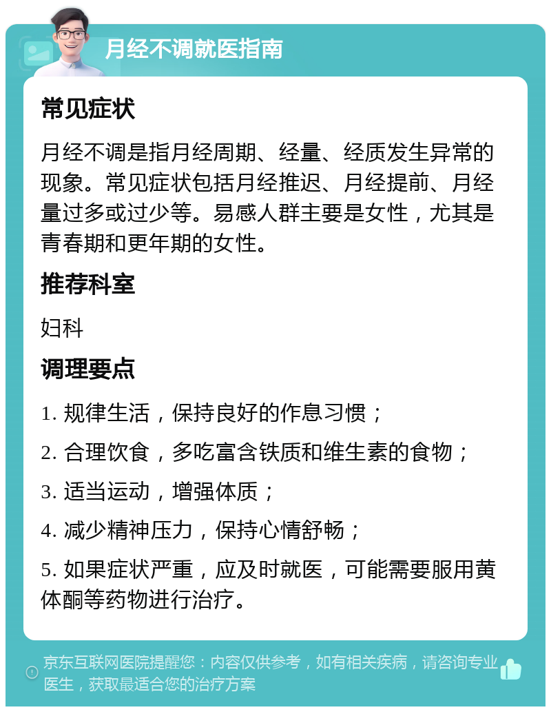 月经不调就医指南 常见症状 月经不调是指月经周期、经量、经质发生异常的现象。常见症状包括月经推迟、月经提前、月经量过多或过少等。易感人群主要是女性，尤其是青春期和更年期的女性。 推荐科室 妇科 调理要点 1. 规律生活，保持良好的作息习惯； 2. 合理饮食，多吃富含铁质和维生素的食物； 3. 适当运动，增强体质； 4. 减少精神压力，保持心情舒畅； 5. 如果症状严重，应及时就医，可能需要服用黄体酮等药物进行治疗。