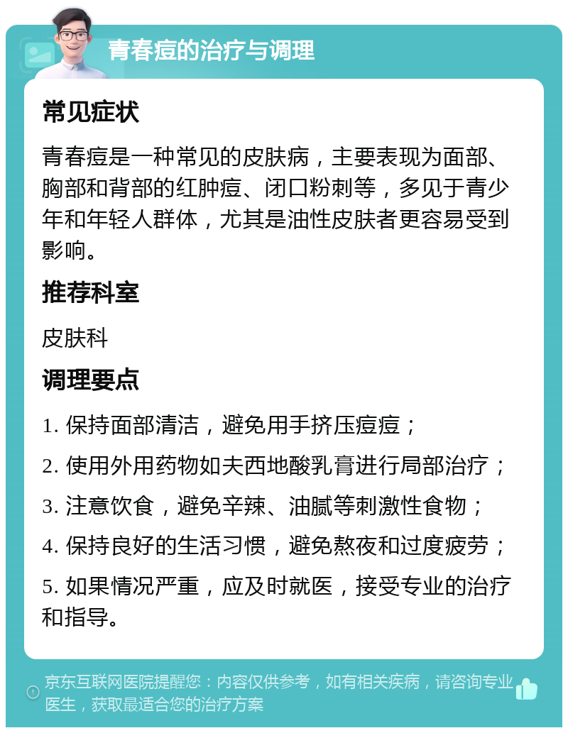 青春痘的治疗与调理 常见症状 青春痘是一种常见的皮肤病，主要表现为面部、胸部和背部的红肿痘、闭口粉刺等，多见于青少年和年轻人群体，尤其是油性皮肤者更容易受到影响。 推荐科室 皮肤科 调理要点 1. 保持面部清洁，避免用手挤压痘痘； 2. 使用外用药物如夫西地酸乳膏进行局部治疗； 3. 注意饮食，避免辛辣、油腻等刺激性食物； 4. 保持良好的生活习惯，避免熬夜和过度疲劳； 5. 如果情况严重，应及时就医，接受专业的治疗和指导。