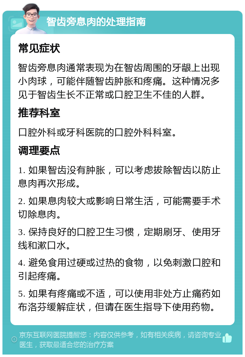 智齿旁息肉的处理指南 常见症状 智齿旁息肉通常表现为在智齿周围的牙龈上出现小肉球，可能伴随智齿肿胀和疼痛。这种情况多见于智齿生长不正常或口腔卫生不佳的人群。 推荐科室 口腔外科或牙科医院的口腔外科科室。 调理要点 1. 如果智齿没有肿胀，可以考虑拔除智齿以防止息肉再次形成。 2. 如果息肉较大或影响日常生活，可能需要手术切除息肉。 3. 保持良好的口腔卫生习惯，定期刷牙、使用牙线和漱口水。 4. 避免食用过硬或过热的食物，以免刺激口腔和引起疼痛。 5. 如果有疼痛或不适，可以使用非处方止痛药如布洛芬缓解症状，但请在医生指导下使用药物。