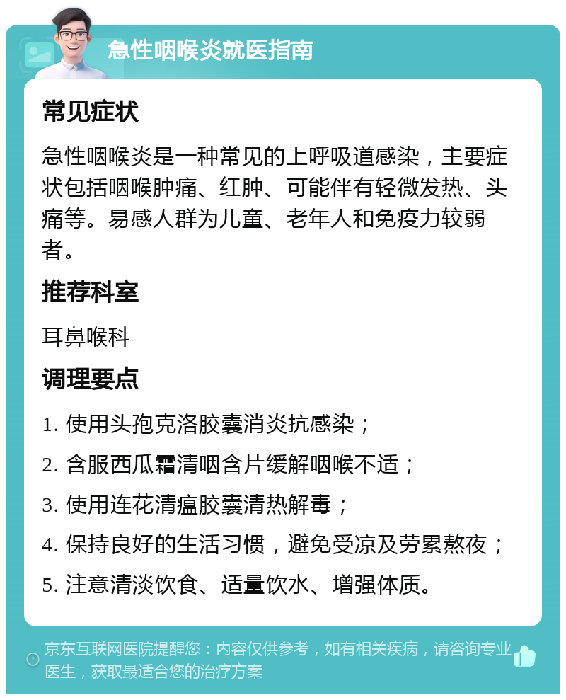 急性咽喉炎就医指南 常见症状 急性咽喉炎是一种常见的上呼吸道感染，主要症状包括咽喉肿痛、红肿、可能伴有轻微发热、头痛等。易感人群为儿童、老年人和免疫力较弱者。 推荐科室 耳鼻喉科 调理要点 1. 使用头孢克洛胶囊消炎抗感染； 2. 含服西瓜霜清咽含片缓解咽喉不适； 3. 使用连花清瘟胶囊清热解毒； 4. 保持良好的生活习惯，避免受凉及劳累熬夜； 5. 注意清淡饮食、适量饮水、增强体质。