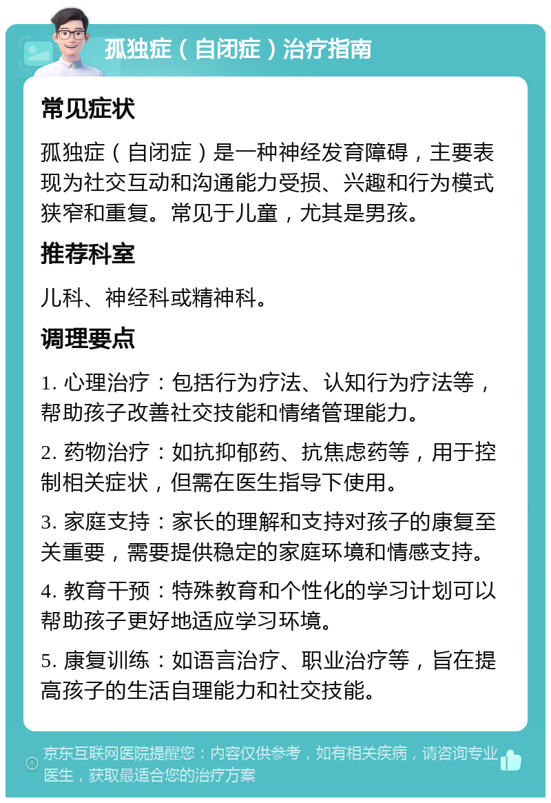 孤独症（自闭症）治疗指南 常见症状 孤独症（自闭症）是一种神经发育障碍，主要表现为社交互动和沟通能力受损、兴趣和行为模式狭窄和重复。常见于儿童，尤其是男孩。 推荐科室 儿科、神经科或精神科。 调理要点 1. 心理治疗：包括行为疗法、认知行为疗法等，帮助孩子改善社交技能和情绪管理能力。 2. 药物治疗：如抗抑郁药、抗焦虑药等，用于控制相关症状，但需在医生指导下使用。 3. 家庭支持：家长的理解和支持对孩子的康复至关重要，需要提供稳定的家庭环境和情感支持。 4. 教育干预：特殊教育和个性化的学习计划可以帮助孩子更好地适应学习环境。 5. 康复训练：如语言治疗、职业治疗等，旨在提高孩子的生活自理能力和社交技能。