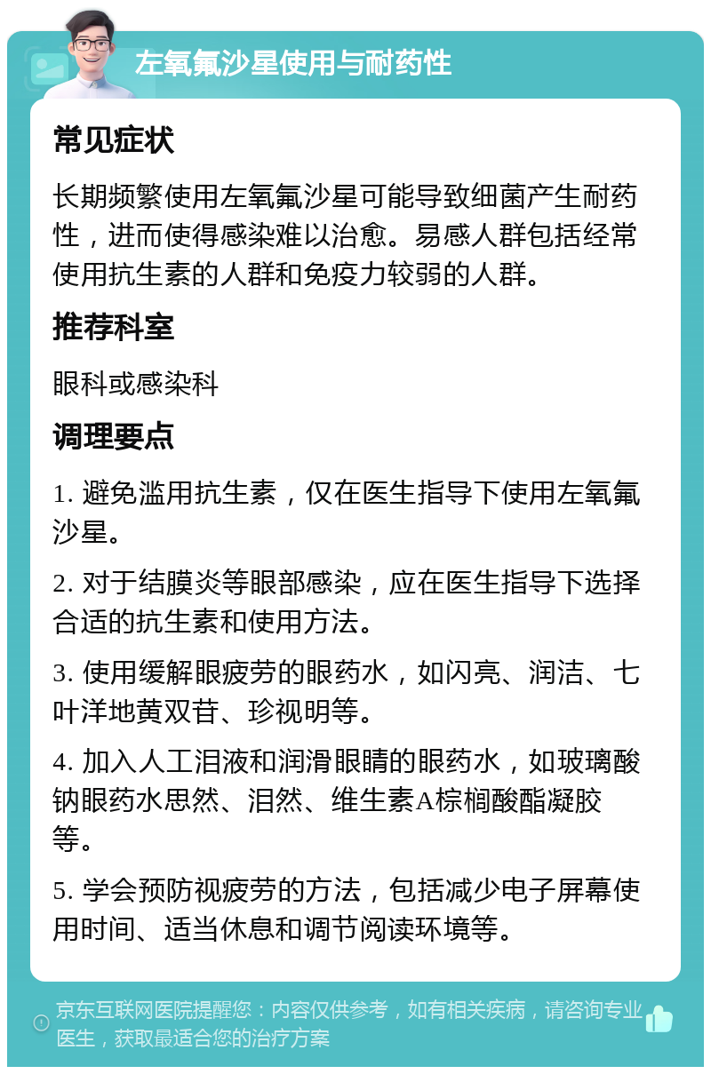 左氧氟沙星使用与耐药性 常见症状 长期频繁使用左氧氟沙星可能导致细菌产生耐药性，进而使得感染难以治愈。易感人群包括经常使用抗生素的人群和免疫力较弱的人群。 推荐科室 眼科或感染科 调理要点 1. 避免滥用抗生素，仅在医生指导下使用左氧氟沙星。 2. 对于结膜炎等眼部感染，应在医生指导下选择合适的抗生素和使用方法。 3. 使用缓解眼疲劳的眼药水，如闪亮、润洁、七叶洋地黄双苷、珍视明等。 4. 加入人工泪液和润滑眼睛的眼药水，如玻璃酸钠眼药水思然、泪然、维生素A棕榈酸酯凝胶等。 5. 学会预防视疲劳的方法，包括减少电子屏幕使用时间、适当休息和调节阅读环境等。