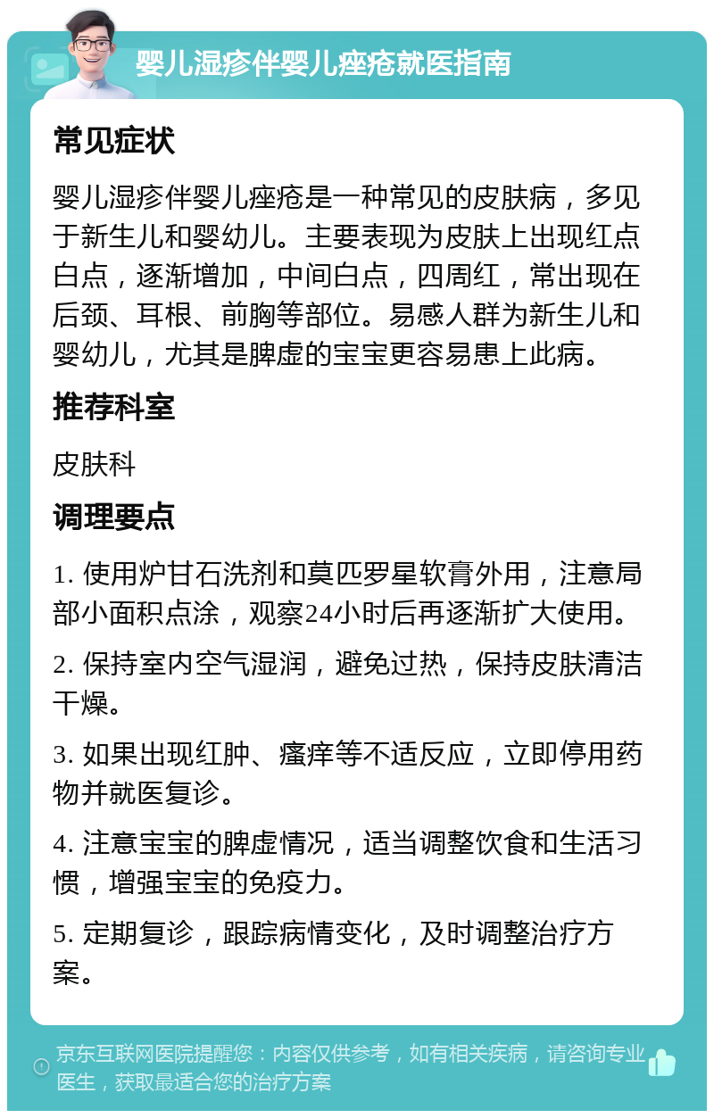 婴儿湿疹伴婴儿痤疮就医指南 常见症状 婴儿湿疹伴婴儿痤疮是一种常见的皮肤病，多见于新生儿和婴幼儿。主要表现为皮肤上出现红点白点，逐渐增加，中间白点，四周红，常出现在后颈、耳根、前胸等部位。易感人群为新生儿和婴幼儿，尤其是脾虚的宝宝更容易患上此病。 推荐科室 皮肤科 调理要点 1. 使用炉甘石洗剂和莫匹罗星软膏外用，注意局部小面积点涂，观察24小时后再逐渐扩大使用。 2. 保持室内空气湿润，避免过热，保持皮肤清洁干燥。 3. 如果出现红肿、瘙痒等不适反应，立即停用药物并就医复诊。 4. 注意宝宝的脾虚情况，适当调整饮食和生活习惯，增强宝宝的免疫力。 5. 定期复诊，跟踪病情变化，及时调整治疗方案。