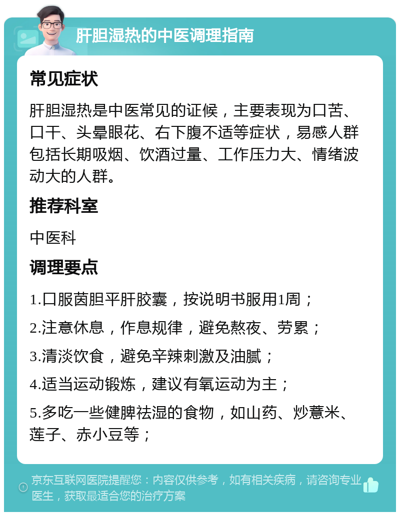 肝胆湿热的中医调理指南 常见症状 肝胆湿热是中医常见的证候，主要表现为口苦、口干、头晕眼花、右下腹不适等症状，易感人群包括长期吸烟、饮酒过量、工作压力大、情绪波动大的人群。 推荐科室 中医科 调理要点 1.口服茵胆平肝胶囊，按说明书服用1周； 2.注意休息，作息规律，避免熬夜、劳累； 3.清淡饮食，避免辛辣刺激及油腻； 4.适当运动锻炼，建议有氧运动为主； 5.多吃一些健脾祛湿的食物，如山药、炒薏米、莲子、赤小豆等；