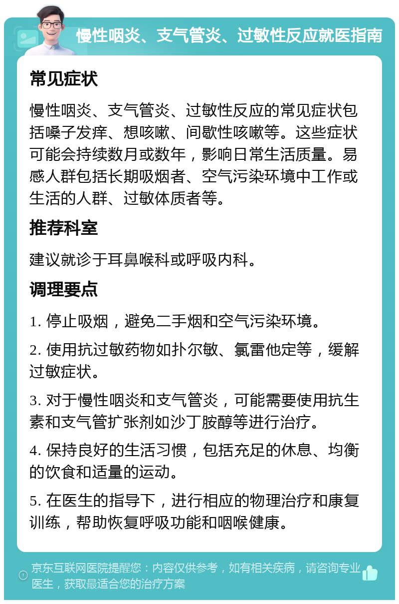 慢性咽炎、支气管炎、过敏性反应就医指南 常见症状 慢性咽炎、支气管炎、过敏性反应的常见症状包括嗓子发痒、想咳嗽、间歇性咳嗽等。这些症状可能会持续数月或数年，影响日常生活质量。易感人群包括长期吸烟者、空气污染环境中工作或生活的人群、过敏体质者等。 推荐科室 建议就诊于耳鼻喉科或呼吸内科。 调理要点 1. 停止吸烟，避免二手烟和空气污染环境。 2. 使用抗过敏药物如扑尔敏、氯雷他定等，缓解过敏症状。 3. 对于慢性咽炎和支气管炎，可能需要使用抗生素和支气管扩张剂如沙丁胺醇等进行治疗。 4. 保持良好的生活习惯，包括充足的休息、均衡的饮食和适量的运动。 5. 在医生的指导下，进行相应的物理治疗和康复训练，帮助恢复呼吸功能和咽喉健康。