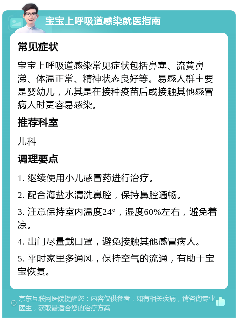 宝宝上呼吸道感染就医指南 常见症状 宝宝上呼吸道感染常见症状包括鼻塞、流黄鼻涕、体温正常、精神状态良好等。易感人群主要是婴幼儿，尤其是在接种疫苗后或接触其他感冒病人时更容易感染。 推荐科室 儿科 调理要点 1. 继续使用小儿感冒药进行治疗。 2. 配合海盐水清洗鼻腔，保持鼻腔通畅。 3. 注意保持室内温度24°，湿度60%左右，避免着凉。 4. 出门尽量戴口罩，避免接触其他感冒病人。 5. 平时家里多通风，保持空气的流通，有助于宝宝恢复。