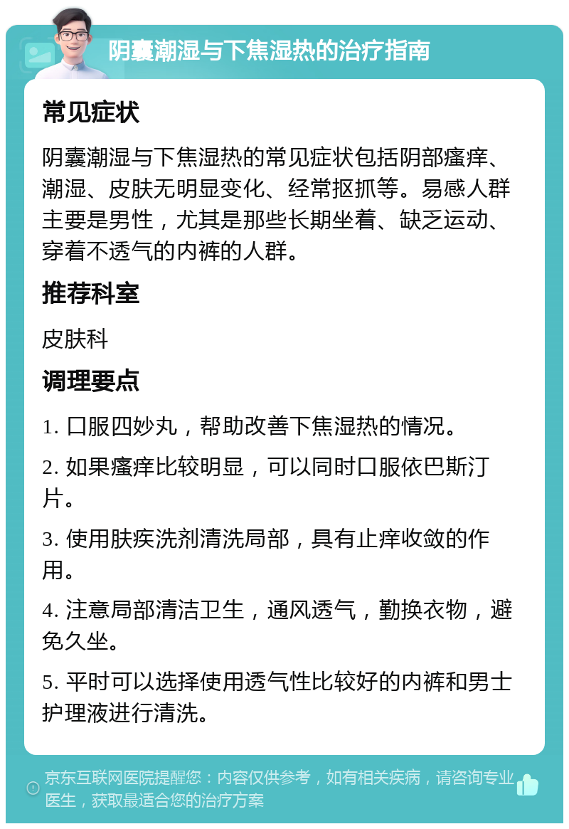 阴囊潮湿与下焦湿热的治疗指南 常见症状 阴囊潮湿与下焦湿热的常见症状包括阴部瘙痒、潮湿、皮肤无明显变化、经常抠抓等。易感人群主要是男性，尤其是那些长期坐着、缺乏运动、穿着不透气的内裤的人群。 推荐科室 皮肤科 调理要点 1. 口服四妙丸，帮助改善下焦湿热的情况。 2. 如果瘙痒比较明显，可以同时口服依巴斯汀片。 3. 使用肤疾洗剂清洗局部，具有止痒收敛的作用。 4. 注意局部清洁卫生，通风透气，勤换衣物，避免久坐。 5. 平时可以选择使用透气性比较好的内裤和男士护理液进行清洗。