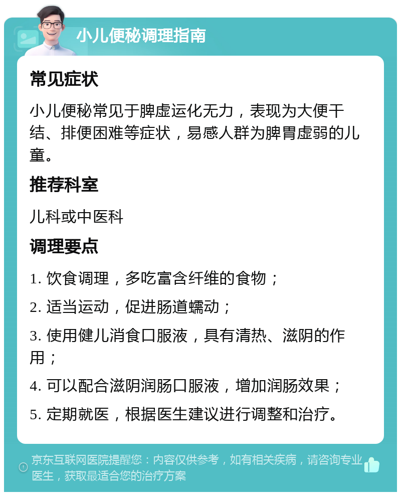 小儿便秘调理指南 常见症状 小儿便秘常见于脾虚运化无力，表现为大便干结、排便困难等症状，易感人群为脾胃虚弱的儿童。 推荐科室 儿科或中医科 调理要点 1. 饮食调理，多吃富含纤维的食物； 2. 适当运动，促进肠道蠕动； 3. 使用健儿消食口服液，具有清热、滋阴的作用； 4. 可以配合滋阴润肠口服液，增加润肠效果； 5. 定期就医，根据医生建议进行调整和治疗。