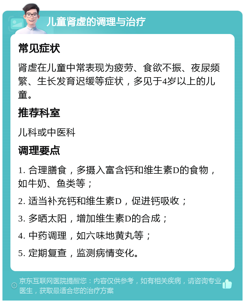 儿童肾虚的调理与治疗 常见症状 肾虚在儿童中常表现为疲劳、食欲不振、夜尿频繁、生长发育迟缓等症状，多见于4岁以上的儿童。 推荐科室 儿科或中医科 调理要点 1. 合理膳食，多摄入富含钙和维生素D的食物，如牛奶、鱼类等； 2. 适当补充钙和维生素D，促进钙吸收； 3. 多晒太阳，增加维生素D的合成； 4. 中药调理，如六味地黄丸等； 5. 定期复查，监测病情变化。