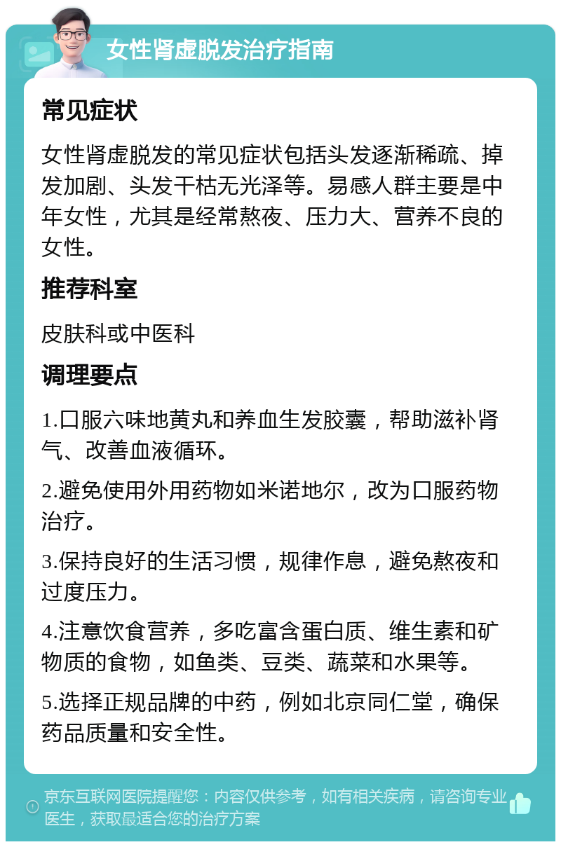 女性肾虚脱发治疗指南 常见症状 女性肾虚脱发的常见症状包括头发逐渐稀疏、掉发加剧、头发干枯无光泽等。易感人群主要是中年女性，尤其是经常熬夜、压力大、营养不良的女性。 推荐科室 皮肤科或中医科 调理要点 1.口服六味地黄丸和养血生发胶囊，帮助滋补肾气、改善血液循环。 2.避免使用外用药物如米诺地尔，改为口服药物治疗。 3.保持良好的生活习惯，规律作息，避免熬夜和过度压力。 4.注意饮食营养，多吃富含蛋白质、维生素和矿物质的食物，如鱼类、豆类、蔬菜和水果等。 5.选择正规品牌的中药，例如北京同仁堂，确保药品质量和安全性。