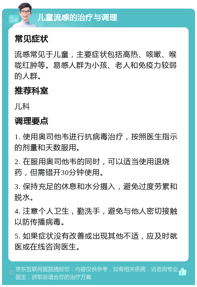 儿童流感的治疗与调理 常见症状 流感常见于儿童，主要症状包括高热、咳嗽、喉咙红肿等。易感人群为小孩、老人和免疫力较弱的人群。 推荐科室 儿科 调理要点 1. 使用奥司他韦进行抗病毒治疗，按照医生指示的剂量和天数服用。 2. 在服用奥司他韦的同时，可以适当使用退烧药，但需错开30分钟使用。 3. 保持充足的休息和水分摄入，避免过度劳累和脱水。 4. 注意个人卫生，勤洗手，避免与他人密切接触以防传播病毒。 5. 如果症状没有改善或出现其他不适，应及时就医或在线咨询医生。