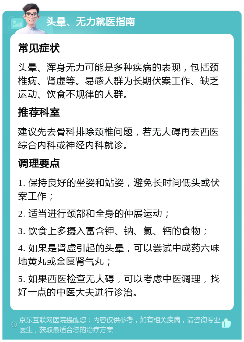 头晕、无力就医指南 常见症状 头晕、浑身无力可能是多种疾病的表现，包括颈椎病、肾虚等。易感人群为长期伏案工作、缺乏运动、饮食不规律的人群。 推荐科室 建议先去骨科排除颈椎问题，若无大碍再去西医综合内科或神经内科就诊。 调理要点 1. 保持良好的坐姿和站姿，避免长时间低头或伏案工作； 2. 适当进行颈部和全身的伸展运动； 3. 饮食上多摄入富含钾、钠、氯、钙的食物； 4. 如果是肾虚引起的头晕，可以尝试中成药六味地黄丸或金匮肾气丸； 5. 如果西医检查无大碍，可以考虑中医调理，找好一点的中医大夫进行诊治。