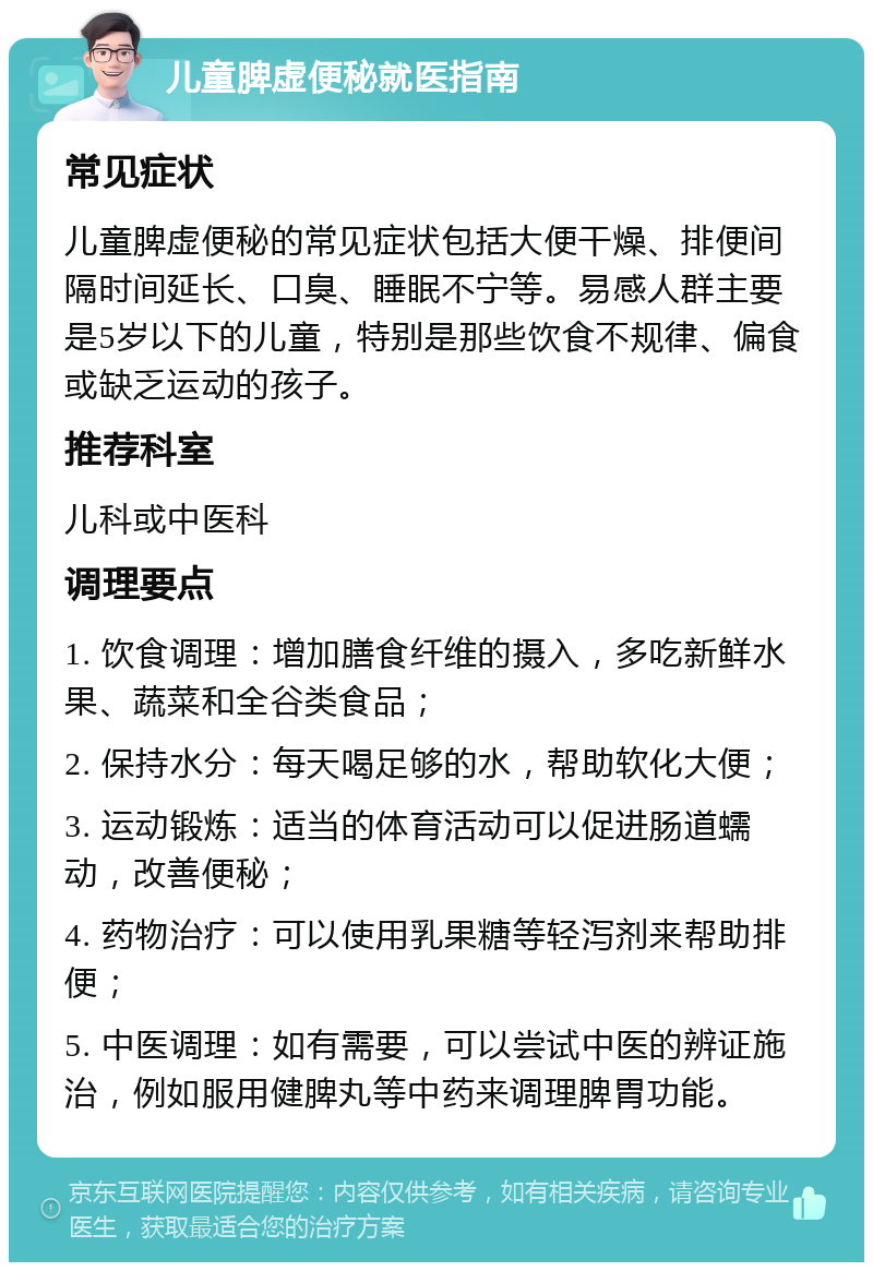 儿童脾虚便秘就医指南 常见症状 儿童脾虚便秘的常见症状包括大便干燥、排便间隔时间延长、口臭、睡眠不宁等。易感人群主要是5岁以下的儿童，特别是那些饮食不规律、偏食或缺乏运动的孩子。 推荐科室 儿科或中医科 调理要点 1. 饮食调理：增加膳食纤维的摄入，多吃新鲜水果、蔬菜和全谷类食品； 2. 保持水分：每天喝足够的水，帮助软化大便； 3. 运动锻炼：适当的体育活动可以促进肠道蠕动，改善便秘； 4. 药物治疗：可以使用乳果糖等轻泻剂来帮助排便； 5. 中医调理：如有需要，可以尝试中医的辨证施治，例如服用健脾丸等中药来调理脾胃功能。