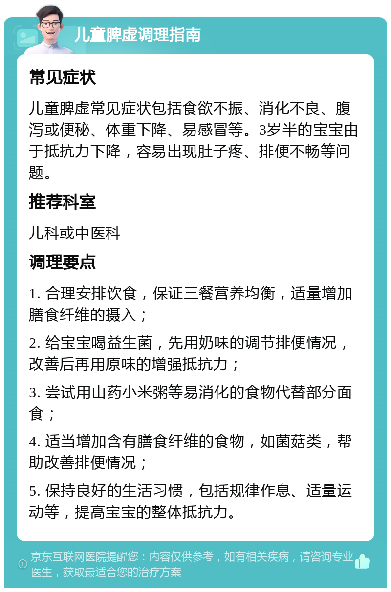 儿童脾虚调理指南 常见症状 儿童脾虚常见症状包括食欲不振、消化不良、腹泻或便秘、体重下降、易感冒等。3岁半的宝宝由于抵抗力下降，容易出现肚子疼、排便不畅等问题。 推荐科室 儿科或中医科 调理要点 1. 合理安排饮食，保证三餐营养均衡，适量增加膳食纤维的摄入； 2. 给宝宝喝益生菌，先用奶味的调节排便情况，改善后再用原味的增强抵抗力； 3. 尝试用山药小米粥等易消化的食物代替部分面食； 4. 适当增加含有膳食纤维的食物，如菌菇类，帮助改善排便情况； 5. 保持良好的生活习惯，包括规律作息、适量运动等，提高宝宝的整体抵抗力。