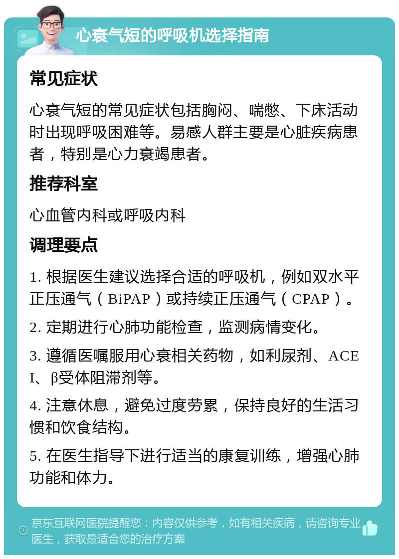 心衰气短的呼吸机选择指南 常见症状 心衰气短的常见症状包括胸闷、喘憋、下床活动时出现呼吸困难等。易感人群主要是心脏疾病患者，特别是心力衰竭患者。 推荐科室 心血管内科或呼吸内科 调理要点 1. 根据医生建议选择合适的呼吸机，例如双水平正压通气（BiPAP）或持续正压通气（CPAP）。 2. 定期进行心肺功能检查，监测病情变化。 3. 遵循医嘱服用心衰相关药物，如利尿剂、ACEI、β受体阻滞剂等。 4. 注意休息，避免过度劳累，保持良好的生活习惯和饮食结构。 5. 在医生指导下进行适当的康复训练，增强心肺功能和体力。