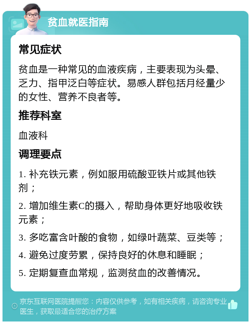 贫血就医指南 常见症状 贫血是一种常见的血液疾病，主要表现为头晕、乏力、指甲泛白等症状。易感人群包括月经量少的女性、营养不良者等。 推荐科室 血液科 调理要点 1. 补充铁元素，例如服用硫酸亚铁片或其他铁剂； 2. 增加维生素C的摄入，帮助身体更好地吸收铁元素； 3. 多吃富含叶酸的食物，如绿叶蔬菜、豆类等； 4. 避免过度劳累，保持良好的休息和睡眠； 5. 定期复查血常规，监测贫血的改善情况。