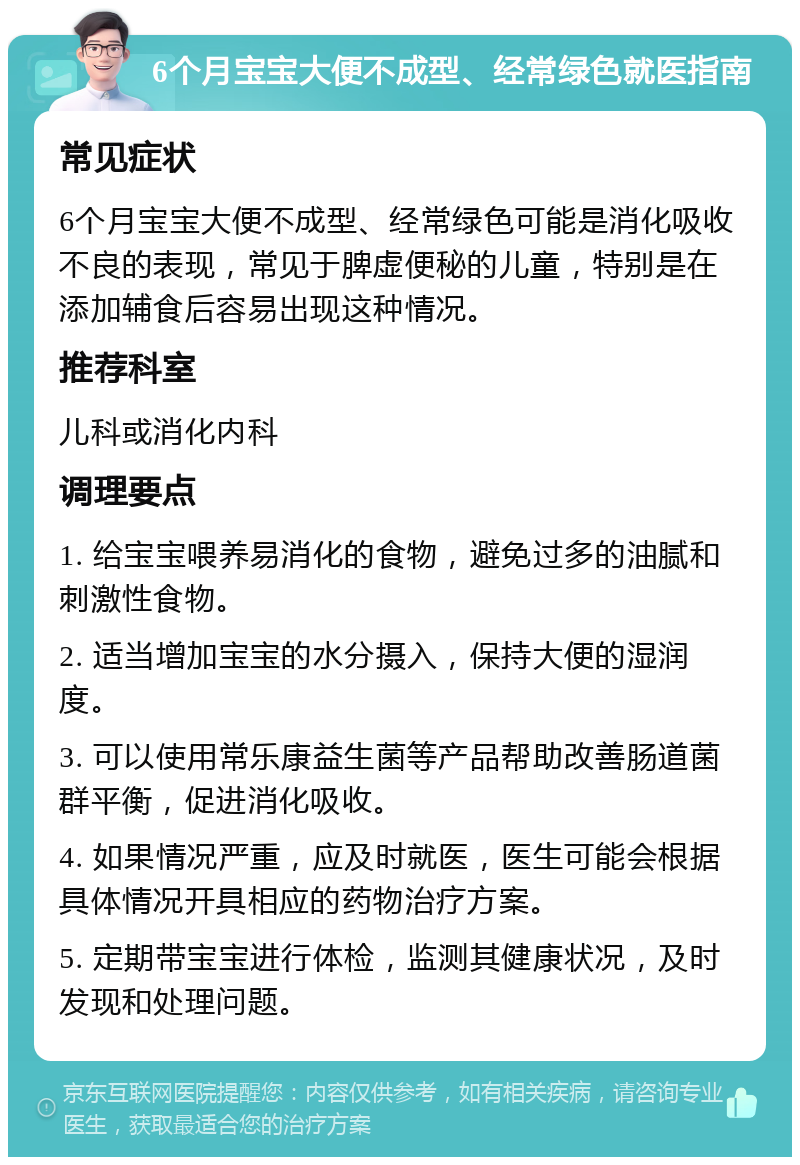 6个月宝宝大便不成型、经常绿色就医指南 常见症状 6个月宝宝大便不成型、经常绿色可能是消化吸收不良的表现，常见于脾虚便秘的儿童，特别是在添加辅食后容易出现这种情况。 推荐科室 儿科或消化内科 调理要点 1. 给宝宝喂养易消化的食物，避免过多的油腻和刺激性食物。 2. 适当增加宝宝的水分摄入，保持大便的湿润度。 3. 可以使用常乐康益生菌等产品帮助改善肠道菌群平衡，促进消化吸收。 4. 如果情况严重，应及时就医，医生可能会根据具体情况开具相应的药物治疗方案。 5. 定期带宝宝进行体检，监测其健康状况，及时发现和处理问题。